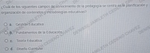 ¿Cuál de los siguientes campos de conocimiento de la pedagogía se centra en la planificación y
organización de contenidos y metodologías educativas?
a. Gestión Educativa
b Fundamentos de la Educación DEMSSE J 
DENIS
c. Teoría Educaliva
d. Diseño Curricular
MILETH CEDENO CHAVE