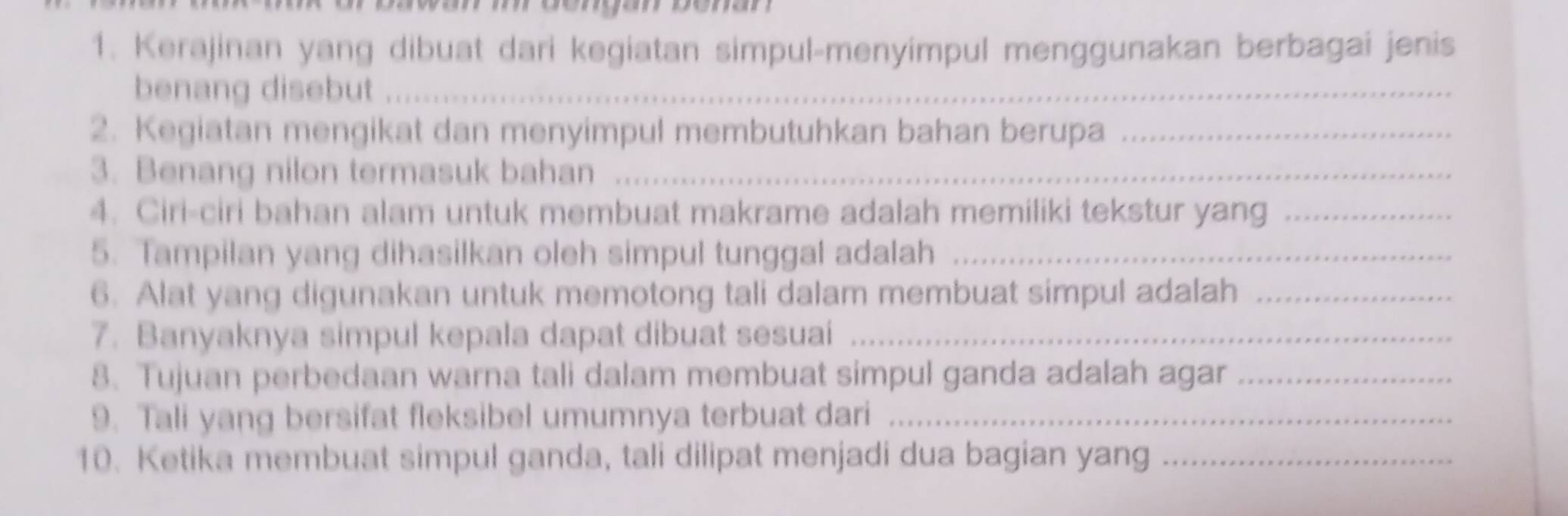 Kerajinan yang dibuat dari kegiatan simpul-menyimpul menggunakan berbagai jenis 
benang disebut_ 
2. Kegiatan mengikat dan menyimpul membutuhkan bahan berupa_ 
3. Benang nilon termasuk bahan_ 
4. Ciri-ciri bahan alam untuk membuat makrame adalah memiliki tekstur yang_ 
5. Tampilan yang dihasilkan oleh simpul tunggal adalah_ 
6. Alat yang digunakan untuk memotong tali dalam membuat simpul adalah_ 
7. Banyaknya simpul kepala dapat dibuat sesuai_ 
8. Tujuan perbedaan warna tali dalam membuat simpul ganda adalah agar_ 
9. Tali yang bersifat fleksibel umumnya terbuat dari_ 
10. Ketika membuat simpul ganda, tali dilipat menjadi dua bagian yang_