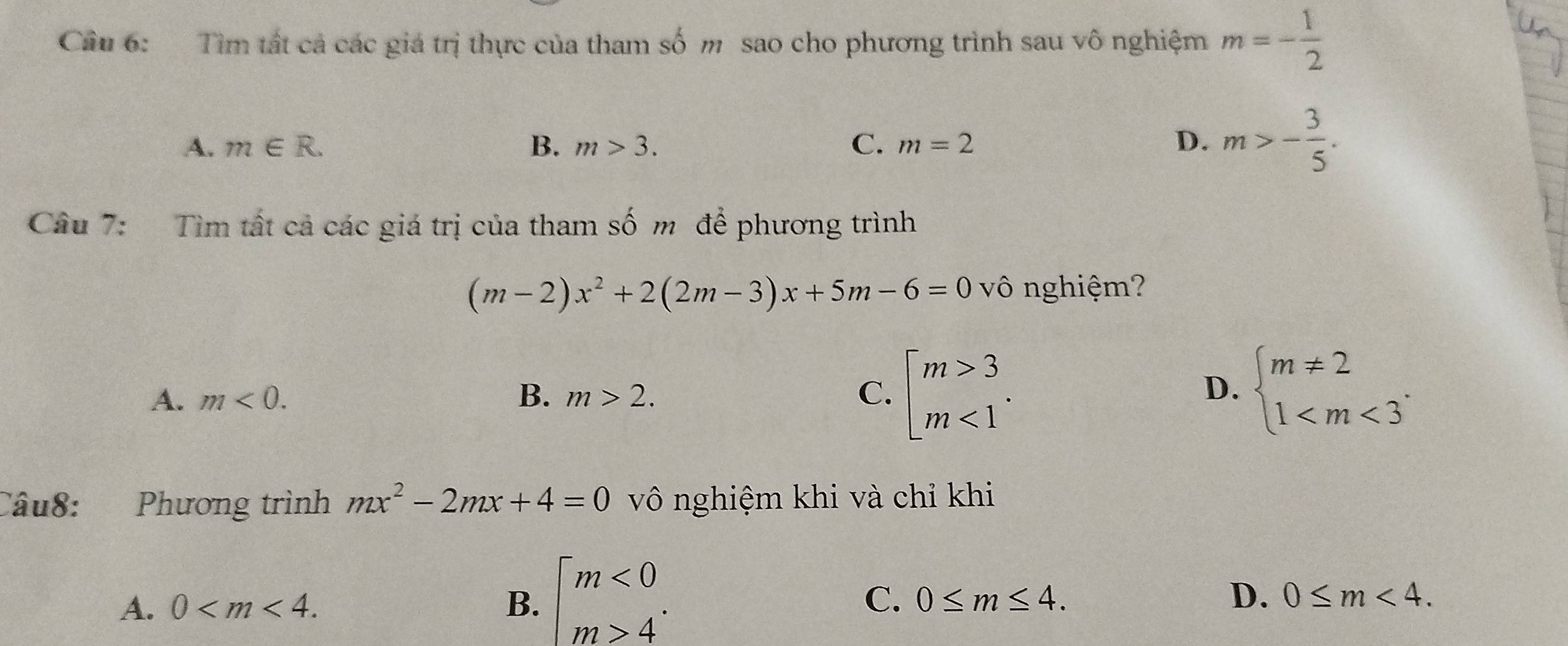 Cầu 6: Tìm tất cả các giá trị thực của tham số m sao cho phương trình sau vô nghiệm m=- 1/2 
A. m∈ R. B. m>3. C. m=2 D. m>- 3/5 . 
Câu 7: Tìm tất cả các giá trị của tham số m để phương trình
(m-2)x^2+2(2m-3)x+5m-6=0 vô nghiệm?
A. m<0</tex>. B. m>2. C. beginarrayl m>3 m<1endarray.. beginarrayl m!= 2 1 . 
D.
Câu8: Phương trình mx^2-2mx+4=0 vô nghiệm khi và chỉ khi
A. 0 . B. beginarrayl m<0 m>4endarray..
C. 0≤ m≤ 4. D. 0≤ m<4</tex>.