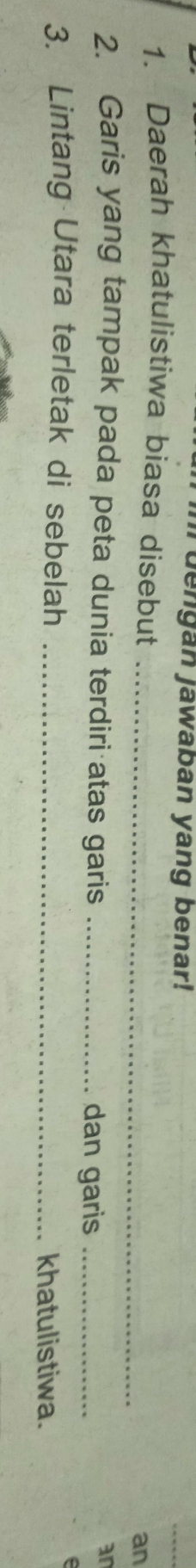 dengan jawaban yang benar! 
1. Daerah khatulistiwa biasa disebut_ 
an 
2. Garis yang tampak pada peta dunia terdiri atas garis _dan garis_ 
an 
3. Lintang Utara terletak di sebelah_ 
khatulistiwa.