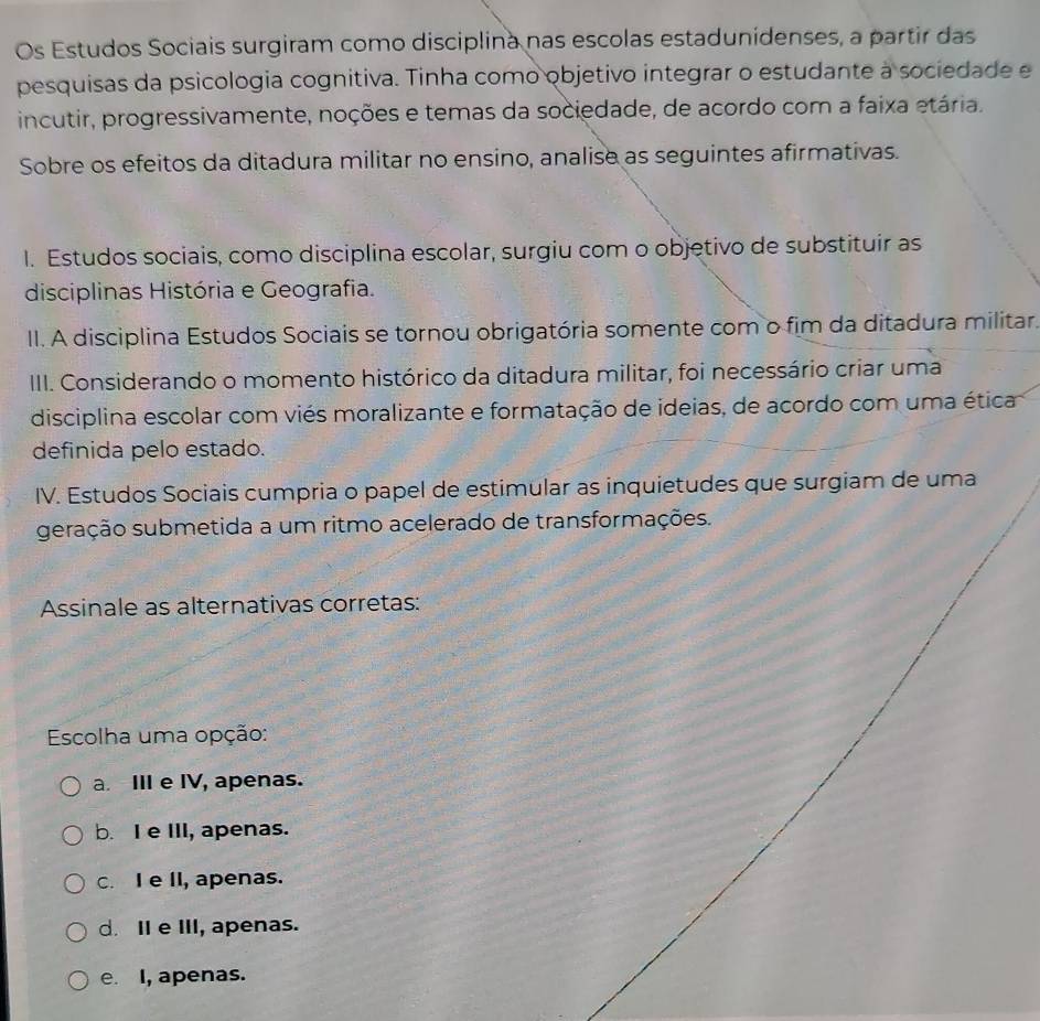 Os Estudos Sociais surgiram como disciplina nas escolas estadunidenses, a partir das
pesquisas da psicologia cognitiva. Tinha como objetivo integrar o estudante à sociedade e
incutir, progressivamente, noções e temas da sociedade, de acordo com a faixa etária.
Sobre os efeitos da ditadura militar no ensino, analise as seguintes afirmativas.
I. Estudos sociais, como disciplina escolar, surgiu com o objetivo de substituir as
disciplinas História e Geografia.
II. A disciplina Estudos Sociais se tornou obrigatória somente com o fim da ditadura militar.
III. Considerando o momento histórico da ditadura militar, foi necessário criar uma
disciplina escolar com viés moralizante e formatação de ideias, de acordo com uma ética
definida pelo estado.
IV. Estudos Sociais cumpria o papel de estimular as inquietudes que surgiam de uma
geração submetida a um ritmo acelerado de transformações.
Assinale as alternativas corretas:
Escolha uma opção:
a. III e IV, apenas.
b. I e III, apenas.
c. I e II, apenas.
d. II e III, apenas.
e. I, apenas.