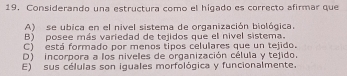 Considerando una estructura como el higado es correcto afirmar que
A) se ubica en el nivel sistema de organización biológica.
B) posee más variedad de tejidos que el nivel sistema.
C) está formado por menos tipos celulares que un tejido.
D) incorpora a los niveles de organización célula y tejido.
E) sus células son iquales morfológica y funcionalmente.