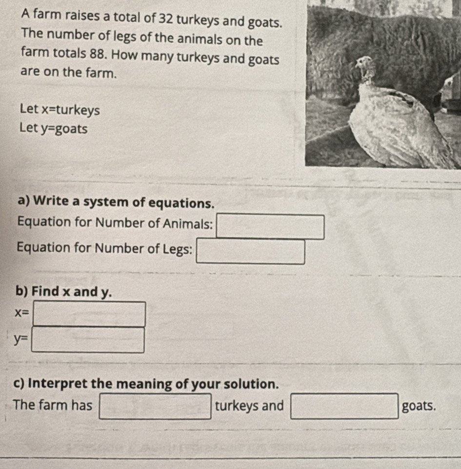 A farm raises a total of 32 turkeys and goats. 
The number of legs of the animals on the 
farm totals 88. How many turkeys and goats 
are on the farm. 
Let x= turkeys 
Let y= goats 
a) Write a system of equations. 
Equation for Number of Animals: □ 
Equation for Number of Legs: _  
b) Find x and y.
x= □
y=□
c) Interpret the meaning of your solution. 
The farm has □ turkeys and □ goats.