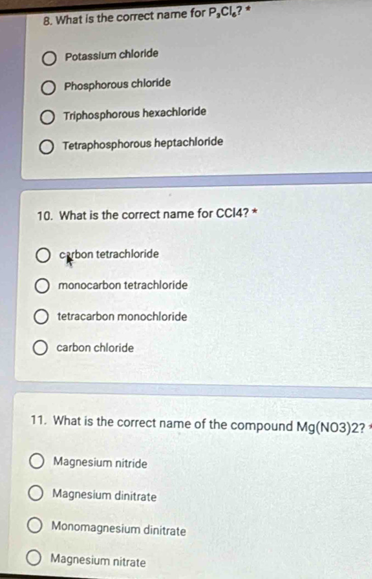 What is the correct name for P_3Cl_6 ? *
Potassium chloride
Phosphorous chloride
Triphosphorous hexachloride
Tetraphosphorous heptachloride
10. What is the correct name for CCI4? *
carbon tetrachloride
monocarbon tetrachloride
tetracarbon monochloride
carbon chloride
11. What is the correct name of the compound Mg(NO3)2 ?
Magnesium nitride
Magnesium dinitrate
Monomagnesium dinitrate
Magnesium nitrate