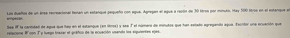 Los dueños de un área recreacional llenan un estanque pequeño con agua. Agregan el agua a razón de 30 litros por minuto. Hay 500 litros en el estanque al 
empezar. 
Sea W la cantidad de agua que hay en el estanque (en litros) y sea T el número de minutos que han estado agregando agua. Escribir una ecuación que 
relacione W con Ty luego trazar el gráfico de la ecuación usando los siguientes ejes.