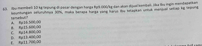 Ibu membeli 10 kg tepung di pasar dengan harga Rp9.000/kg dan akan dijual kembali. Jika Ibu ingin mendapatkan
keuntungan seluruhnya 30%, maka berapa harga yang harus Ibu tetapkan untuk menjual setiap kg tepung
tersebut?
A. Rp16.500,00
B. Rp15.600,00
C. Rp14.800,00
D. Rp13.400,00
E. Rp11.700,00
if cam