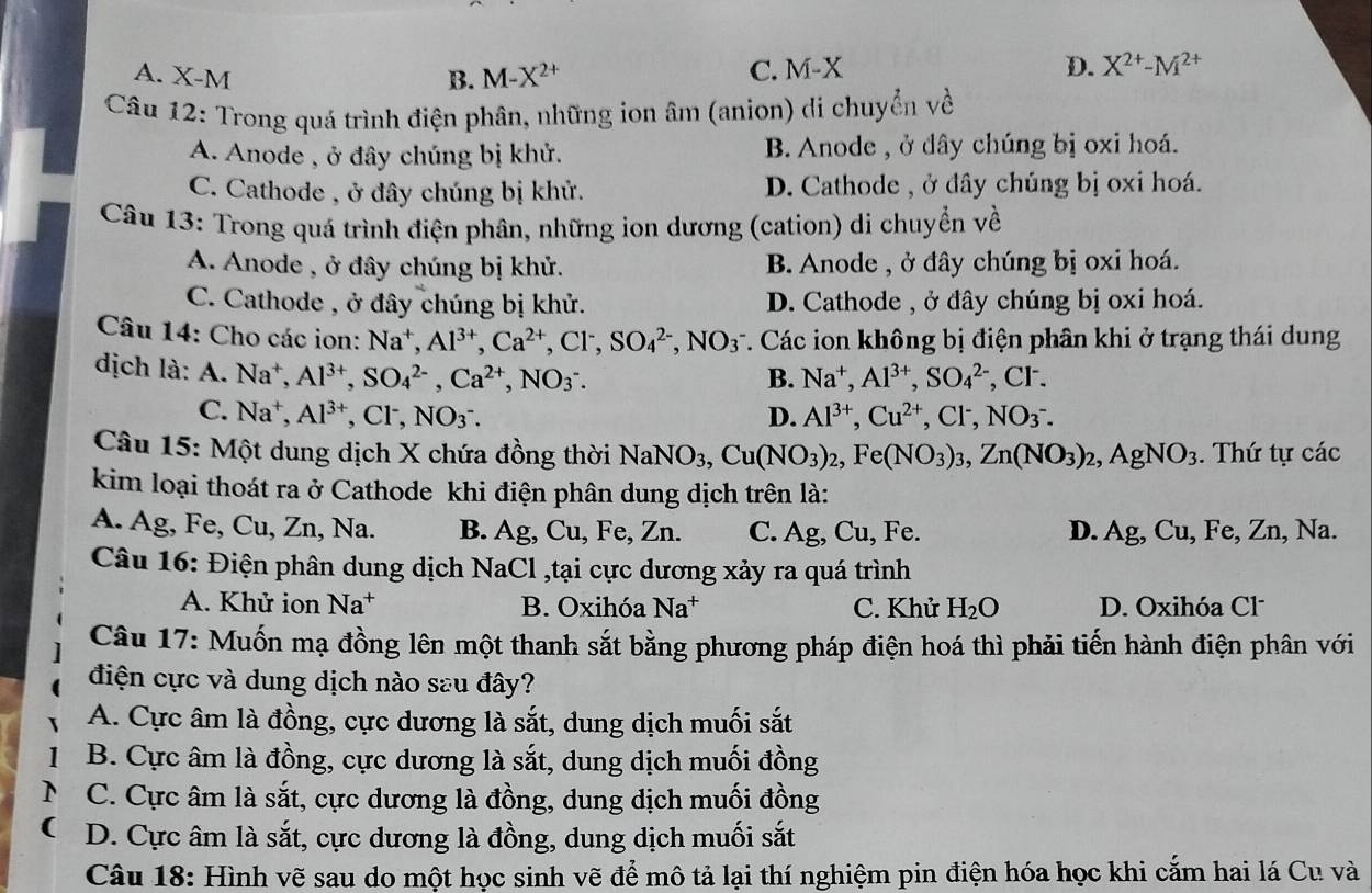 A. X-N
B. M-X^(2+) C. M-X D. X^(2+)-M^(2+)
Câu 12: Trong quá trình điện phân, những ion âm (anion) di chuyển về
A. Anode , ở đây chúng bị khử. B. Anode , ở dây chúng bị oxi hoá.
C. Cathode , ở đây chúng bị khử. D. Cathode , ở đây chúng bị oxi hoá.
Câu 13: Trong quá trình điện phân, những ion dương (cation) di chuyển về
A. Anode , ở đây chúng bị khử. B. Anode , ở đây chúng bị oxi hoá.
C. Cathode , ở đây chúng bị khử. D. Cathode , ở đây chúng bị oxi hoá.
Câu 14: Cho các ion: Na^+,Al^(3+),Ca^(2+),Cl^-,SO_4^((2-),NO_3^- *. Các ion không bị điện phân khi ở trạng thái dung
dịch là: A. Na^+),Al^(3+),SO_4^((2-),Ca^2+),NO_3^(-. , CF.
B. Na^+),Al^(3+),SO_4^((2-)
C. Na^+),Al^(3+),Cl^-,NO_3^(-. D. Al^3+),Cu^(2+),Cl^-,NO_3^(-.
Câu 15: Một dung dịch X chứa đồng thời NaNO_3),Cu(NO_3)_2,Fe(NO_3)_3,Zn(NO_3)_2,AgNO_3. Thứ tự các
kim loại thoát ra ở Cathode khi điện phân dung dịch trên là:
A. Ag, Fe, Cu, Zn, Na. B. Ag,Cu,Fe,Zn. C. Ag, Cu, Fe. D. Ag,Cu,Fe,Zn, , Na
Câu 16: Điện phân dung dịch NaCl ,tại cực dương xảy ra quá trình
A. Khử ion Na^+ B. Oxihóa Na^+ C. Khử H_2O D. Oxihóa Cl
Câu 17: Muốn mạ đồng lên một thanh sắt bằng phương pháp điện hoá thì phải tiến hành điện phân với
điện cực và dung dịch nào sau đây?
A. Cực âm là đồng, cực dương là sắt, dung dịch muối sắt
B. Cực âm là đồng, cực dương là sắt, dung dịch muối đồng
C. Cực âm là sắt, cực dương là đồng, dung dịch muối đồng
D. Cực âm là sắt, cực dương là đồng, dung dịch muối sắt
Câu 18: Hình vẽ sau do một học sinh vẽ để mô tả lại thí nghiệm pin điện hóa học khi cắm hai lá Cu và