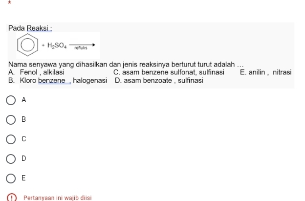 Pada Reaksi :
bigcirc +H_2SO_4to
Nama senyawa yang dihasilkan dan jenis reaksinya berturut turut adalah ...
A. Fenol, alkilasi C. asam benzene sulfonat, sulfinasi E. anilin , nitrasi
B. Kloro benzene , halogenasi D. asam benzoate , sulfinasi
A
B
C
D
E
Pertanvaan ini wajib diisi