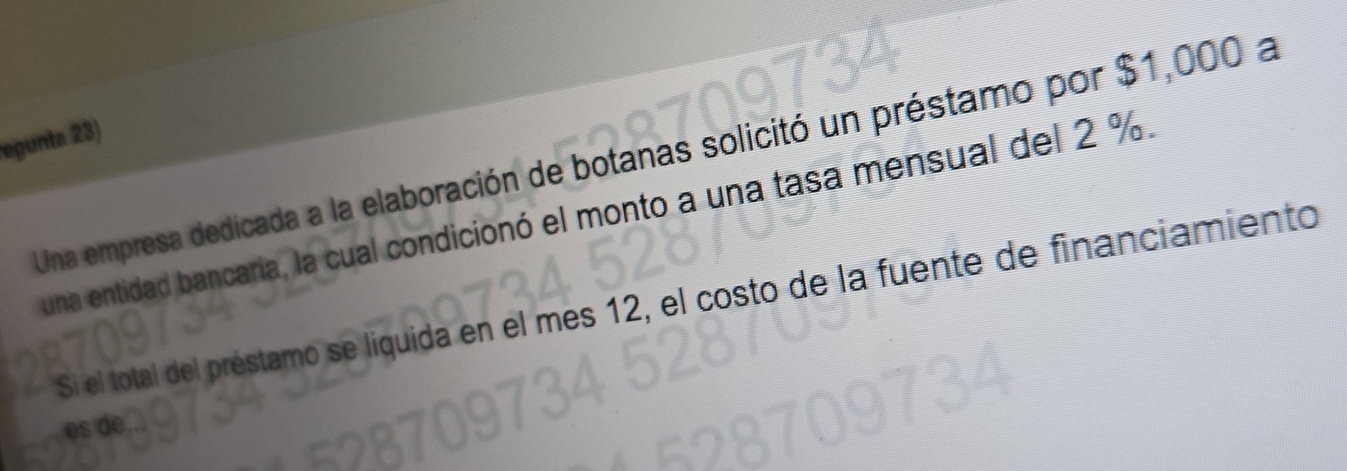 egunta 23) 
Una empresa dedicada a la elaboración de botanas solicitó un préstamo por $1,000 a 
una entidad bancaria, la cual condicionó el monto a una tasa mensual del 2 %. 
Si el total del préstamo se liquida en el mes 12, el costo de la fuente de financiamiento