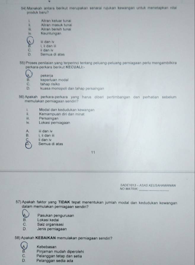 54)Manakah antara berikut merupakan senarai rujukan kewangan untuk menetapkan nilai
produk baru?
Aliran keluar tunai
Aliran masuk tunai
m. Aliran bersih tunai
iv . Keuntungan
A ii dan iv
a i, ii dan iii
C. ii dan iv
D. Semua di atas
55) Proses penilaian yang terperinci tentang peluang-peluang perniagaan perlu mengambilkira
perkara-perkara berkut KECUALI:-
pekerja
B keperluan modal
C. tahap risiko
D. kuasa monopoli dan tahap persaingan
56) Apakah perkara-perkara yang harus diberi pertimbangan dan perhatian sebelum
memulakan perniagaan sendiri?
i. Modal dan kedudukan kewangan
ii. Kemampuan diri dan minat
iii. Persaingan
iv. Lokasi perniagaan
A. ⅲi dan iv
B. i, ii dan iii
C. ⅱ dan iv
Semua di atas
11
SADE1013 - ASAS KEUSAHAWANAN
NO MATRIK:_
57) Apakah faktor yang TIDAK tepat menentukan jumlah modal dan kedudukan kewangan
dalam memulakan pemiagaan sendiri?
a Pasukan pengurusan
B. Lokasi kedai
C. Saiz organisasi
D. Jenis perniagaan
58) Apakah KEBAIKAN memulakan perniagaan sendiri?
A Kebebasan
B Pinjaman mudah diperolehi
C. Pelanggan tetap dan setia
D. Pelanggan sedia ada