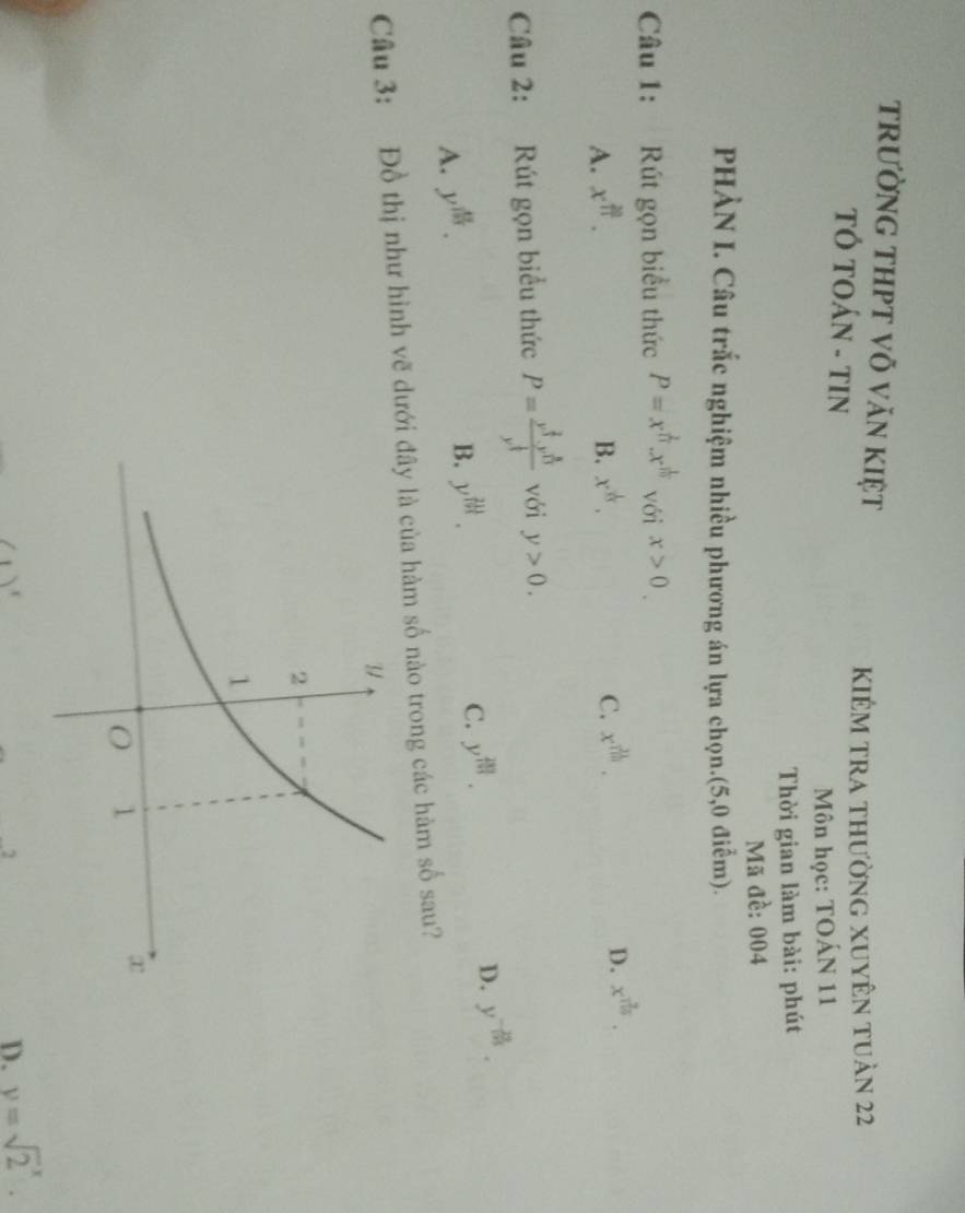 trường tHPT võ văn kiệt
KIêm tra thường xuyên tuản 22
TÓ TOÁN - TIN
Môn học: TOÁN 11
Thời gian làm bài: phút
Mã đề: 004
PHÀN I. Câu trắc nghiệm nhiều phương án lựa chọn.(5,0 điễm).
Câu 1: Rút gọn biểu thức P=x^(frac 2)11.x^(frac 1)10 với x>0.
A. x^(frac 20)11. x^(frac 1)n. C. x^(frac 21)110. 
B.
D. x^(frac 9)100. 
Câu 2: Rút gọn biểu thức P=frac x^(frac 2)3· y^(frac 8)13y^(frac 1)3 với y>0.
C. y^(frac 283)193.
D. y^(-frac 23)195.
A. y^(frac 49)193.
B. y^(th). 
Câu 3: Đồ thị như hình vẽ dưới đây là của hàm số nào trong các hàm số sau?
2
D. y=sqrt 2^x.