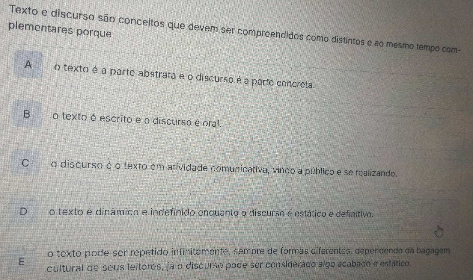 plementares porque
Texto e discurso são conceitos que devem ser compreendidos como distintos e ao mesmo tempo com-
A o texto é a parte abstrata e o discurso é a parte concreta.
B o texto é escrito e o discurso é oral.
o discurso é o texto em atividade comunicativa, vindo a público e se realizando.
o texto é dinâmico e indefinido enquanto o discurso é estático e definitivo.
o texto pode ser repetido infinitamente, sempre de formas diferentes, dependendo da bagagem
cultural de seus leitores, já o discurso pode ser considerado algo acabado e estático.