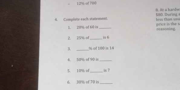 12% of 700
8. At a hardw
$80. During 
4. Complete each statement. less than usu 
1. 20% of 60 is _reasoning. price is the s 
2. 25% of_ is 6
3. _ % of 100 is 14
4. 50% of 90 is_ 
5. 10% of_ is 7
6. 30% of 70 is_