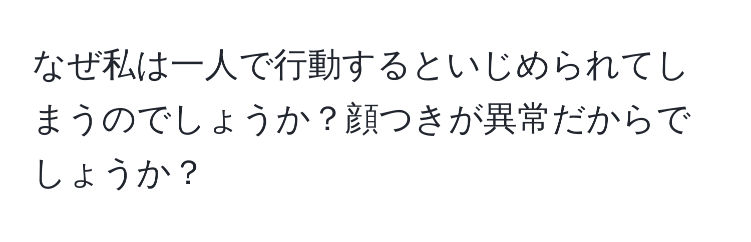 なぜ私は一人で行動するといじめられてしまうのでしょうか？顔つきが異常だからでしょうか？