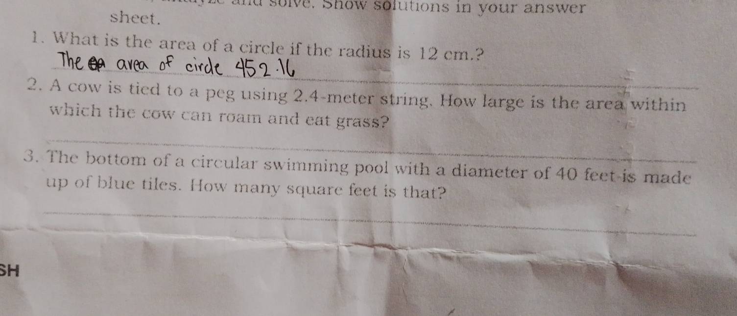 and solve. Show solutions in your answer 
sheet. 
1. What is the area of a circle if the radius is 12 cm.? 
_ 
2. A cow is tied to a peg using 2.4-meter string. How large is the area within 
which the cow can roam and eat grass? 
_ 
3. The bottom of a circular swimming pool with a diameter of 40 feet -is made 
up of blue tiles. How many square feet is that? 
_ 
_ 
_ 
_ 
_ 
SH