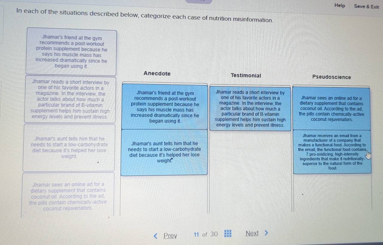 Help Save & Exit 
In each of the situations described below, categorize each case of nutrition misinformation. 
Jhamar's friend at the gym 
recommends a post-workout 
protein supplement because he 
says his muscle mass has 
increased dramatically since he 
began using it. 
Anecdote Testimonial Pseudoscience 
Jhamar reads a short interview by 
one of his favorite actors in a 
magazine. In the interview, the Jhamar's friend at the gym Jhamar reads a short interview by Jhamar sees an online ad for a 
actor talks about how much a recommends a post-workout one of his favorite actors in a 
dietary supplement that contains 
particular brand of B-vitamin protein supplement because he magazine. In the interview, the coconut oil. According to the ad, 
supplement helps him sustain high says his muscle mass has actor talks about how much a the pills contain chemically-active 
energy levels and prevent illness. increased dramatically since he particular brand of B-vitamin 
began using it. supplement helps him sustain high coconut rejuvenators. 
energy levels and prevent illness. 
Jhamar receives an email from a 
Jhamar's aunt tells him that he manufacturer of a company that 
needs to start a low-carbohydrate Jhamar's aunt tells him that he makes a functional food. According to 
diet because it's helped her lose needs to start a low-carbohydrate the email, the functional food contains 
weight diet because it's helped her lose 7 pro-oxidizing, high-intensity 
weight ingredients that make it nutritionally- 
superior to the natural form of the 
food. 
Jhamar sees an online ad for a 
dietary supplement that contains 
coconut oil. According to the ad, 
the pills contain chemically-active 
coconut rejuvenators. 
Prev 11 of 30