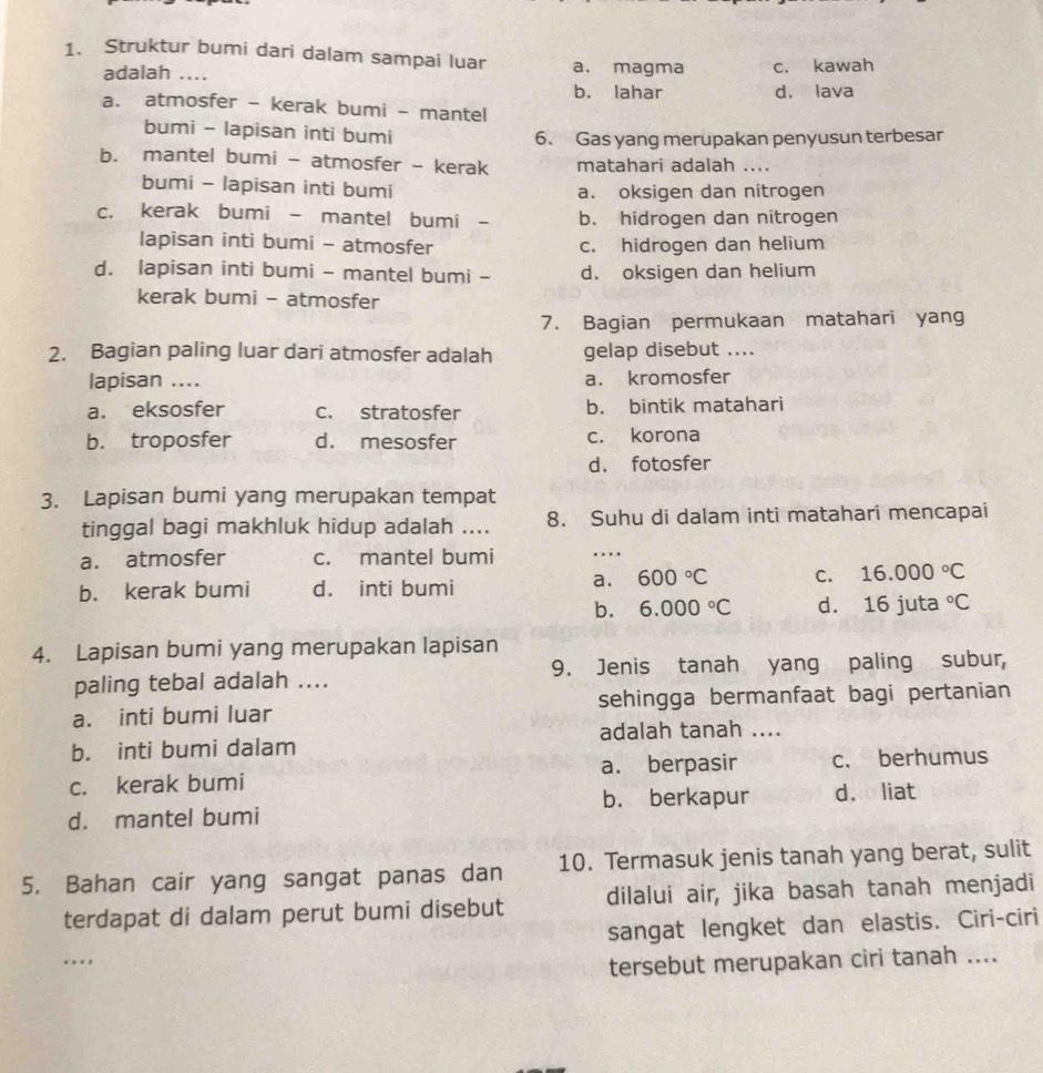 Struktur bumi dari dalam sampai luar a. magma c. kawah
adalah ....
b. lahar d. lava
a. atmosfer - kerak bumi - mantel
bumi - lapisan inti bumi 6. Gas yang merupakan penyusun terbesar
b. mantel bumi - atmosfer - kerak matahari adalah ....
bumi - lapisan inti bumi a. oksigen dan nitrogen
c. kerak bumi - mantel bumi - b. hidrogen dan nitrogen
lapisan inti bumi - atmosfer c. hidrogen dan helium
d. lapisan inti bumi - mantel bumi - d. oksigen dan helium
kerak bumi - atmosfer
7. Bagian permukaan matahari yang
2. Bagian paling luar dari atmosfer adalah gelap disebut ....
lapisan .... a. kromosfer
a. eksosfer c. stratosfer b. bintik matahari
b. troposfer d. mesosfer c. korona
d. fotosfer
3. Lapisan bumi yang merupakan tempat
tinggal bagi makhluk hidup adalah .... 8. Suhu di dalam inti matahari mencapai
a. atmosfer c. mantel bumi ….
b. kerak bumi d. inti bumi
a. 600°C C. 16.000°C
b. 6.000°C d. 16 juta°C
4. Lapisan bumi yang merupakan lapisan
paling tebal adalah .... 9. Jenis tanah yang paling subur,
a. inti bumi luar sehingga bermanfaat bagi pertanian
adalah tanah ....
b. inti bumi dalam
c. kerak bumi a. berpasir c. berhumus
b. berkapur
d. mantel bumi d. liat
5. Bahan cair yang sangat panas dan 10. Termasuk jenis tanah yang berat, sulit
terdapat di dalam perut bumi disebut dilalui air, jika basah tanah menjadi
sangat lengket dan elastis. Ciri-ciri
.  . 
tersebut merupakan ciri tanah ....