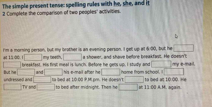 The simple present tense: spelling rules with he, she, and it 
2 Complete the comparison of two peoples' activities. 
I'm a morning person, but my brother is an evening person. I get up at 6:00 , but he □ 
at 11:00 . | 2x+y+3=0.(x+y) 1, my teeth, □ a shower, and shave before breakfast. He doesn't 
□ breakfast. His first meal is lunch. Before he gets up, I study and □ my e-mail. 
But he □ and □ his e-mail after he □ home from school. □ 
undressed and □ to bed at 10:00 P.M.pm. He doesn't □ to bed at 10:00 . He
□ TV and □ to bed after midnight. Then he □ at 11:00 A.M. again.