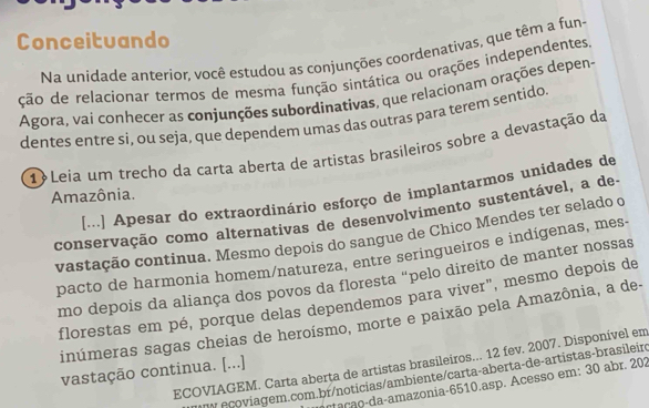 Conceituando 
Na unidade anterior, você estudou as conjunções coordenativas, que têm a fun 
ção de relacionar termos de mesma função sintática ou orações independentes 
Agora, vai conhecer as conjunções subordinativas, que relacionam orações depens 
dentes entre si, ou seja, que dependem umas das outras para terem sentido 
1Leia um trecho da carta aberta de artistas brasileiros sobre a devastação da 
[...] Apesar do extraordinário esforço de implantarmos unidades de 
Amazônia. 
conservação como alternativas de desenvolvimento sustentável, a de- 
vastação continua. Mesmo depois do sangue de Chico Mendes ter selado o 
pacto de harmonia homem/natureza, entre seringueiros e indígenas, mes 
mo depois da aliança dos povos da floresta “pelo direito de manter nossas 
florestas em pé, porque delas dependemos para viver", mesmo depois de 
inúmeras sagas cheias de heroísmo, morte e paixão pela Amazônia, a de- 
ECOVIAGEM. Carta aberta de artistas brasileiros... 12 fev. 2007. Disponível em 
vastação continua. [...] 
TV ecoviagem.com.br/noticias/ambiente/carta-aberta-de-artistas-brasileir 
* aça o-da-amazonia- 6510.asp. Acesso em: 30 abr. 202