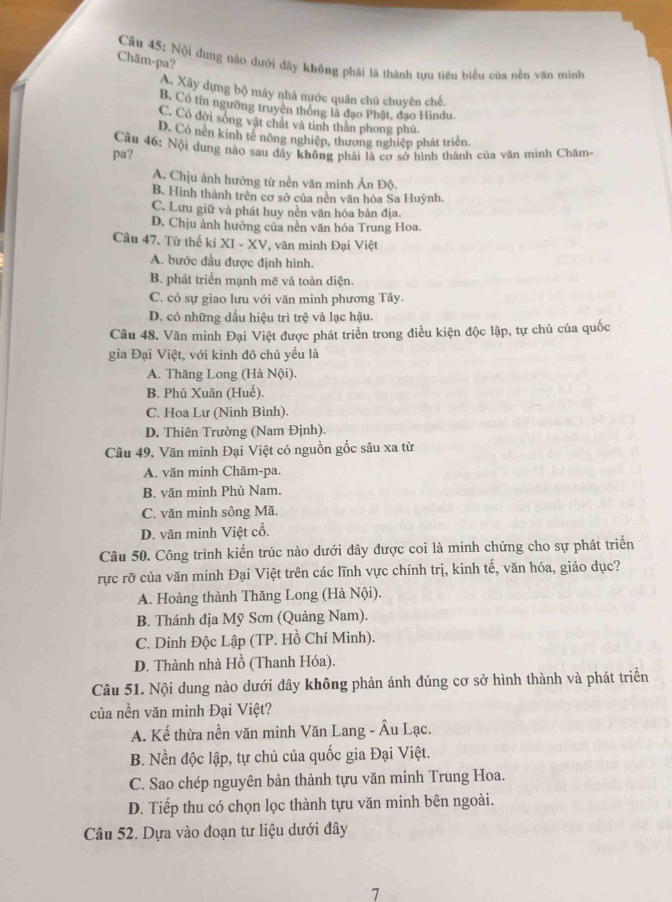 Chăm-pa?
Câu 45: Nội dung nào dưới đây không phải là thành tựu tiêu biểu của nền văn minh
A. Xây dựng bộ máy nhà nước quân chủ chuyên chế.
B. Có tín ngường truyên thông là đạo Phật, đạo Hindu.
C. Có đời sống vật chất và tinh thần phong phú.
D. Có nền kinh tế nông nghiệp, thương nghiệp phát triển,
Câu 46: Nội dung nào sau dây không phải là cơ sở hình thành của văn minh Chăm-
pa?
A. Chịu ảnh hưởng từ nền văn minh Ản Độ.
B. Hình thành trên cơ sở của nền văn hóa Sa Huỳnh.
C. Lưu giữ và phát huy nền văn hóa bản địa.
D. Chịu ảnh hưởng của nền văn hóa Trung Hoa.
Câu 47. Từ thế kỉ XI - XV, văn minh Đại Việt
A. bước đầu được định hình.
B. phát triển mạnh mẽ và toàn diện.
C. có sự giao lưu với văn minh phương Tây.
D. có những dấu hiệu trì trệ và lạc hậu.
Câu 48. Văn minh Đại Việt được phát triển trong điều kiện độc lập, tự chủ của quốc
gia Đại Việt, với kinh đô chủ yếu là
A. Thăng Long (Hà Nội).
B. Phú Xuân (Huế).
C. Hoa Lư (Ninh Bình).
D. Thiên Trường (Nam Định).
Câu 49. Văn minh Đại Việt có nguồn gốc sâu xa từ
A. văn minh Chăm-pa.
B. văn minh Phù Nam.
C. văn minh sông Mã.
D. văn minh Việt cổ.
Câu 50. Công trình kiến trúc nào dưới đây được coi là minh chứng cho sự phát triển
rực rỡ của văn minh Đại Việt trên các lĩnh vực chính trị, kinh tế, văn hóa, giáo dục?
A. Hoàng thành Thăng Long (Hà Nội).
B. Thánh địa Mỹ Sơn (Quảng Nam).
C. Dinh Độc Lập (TP. Hồ Chí Minh).
D. Thành nhà Hồ (Thanh Hóa).
Câu 51. Nội dung nào dưới đây không phản ánh đúng cơ sở hình thành và phát triển
của nền văn minh Đại Việt?
A. Kế thừa nền văn minh Văn Lang - Âu Lạc.
B. Nền độc lập, tự chủ của quốc gia Đại Việt.
C. Sao chép nguyên bản thành tựu văn minh Trung Hoa.
D. Tiếp thu có chọn lọc thành tựu văn minh bên ngoài.
Câu 52. Dựa vào đoạn tư liệu dưới đây
7