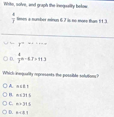 Write, solve, and graph the inequality below.
 4/7  times a number minus 6.7 is no more than 11.3.
7''
D.  4/7 n-6.7>11.3
Which inequality represents the possible solutions?
A. n≤ 8.1
B. n≤ 31.5
C. n>31.5
D. n<8.1