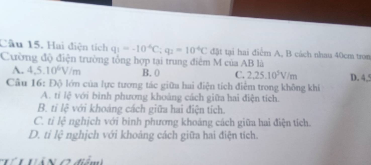 Hai điện tích q_1=-10^(-6)C; q_2=10^(-6)C đặt tại hai điểm A, B cách nhau 40cm tron
Cường độ điện trường tổng hợp tại trung điểm M của AB là
B. 0 C. 2,25.10^5V/m
A. 4.5.10^6V/m D. 4,5
Câu 16: Độ lớn của lực tương tác giữa hai điện tích điểm trong không khí
A. tỉ lệ với bình phương khoảng cách giữa hai diện tích.
B. ti lệ với khoảng cách giữa hai điện tích.
C. ti lệ nghịch với binh phương khoảng cách giữa hai điện tích.
D. ti lệ nghịch với khoảng cách giữa hai điện tích.
T VảN C điểm)