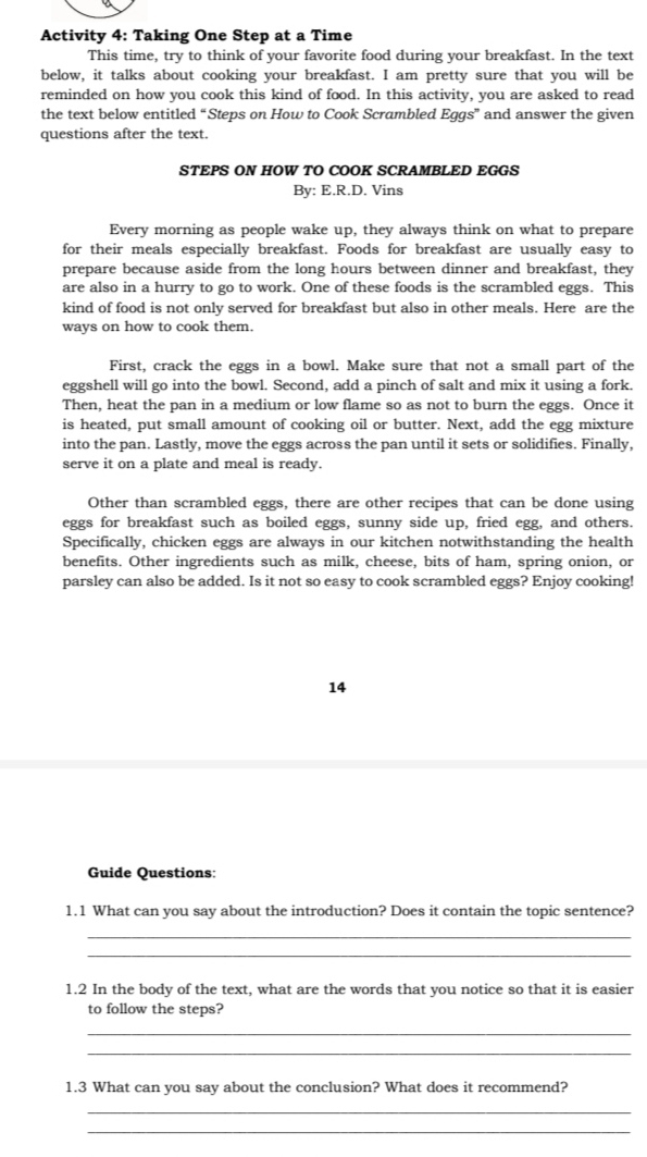 Activity 4: Taking One Step at a Time 
This time, try to think of your favorite food during your breakfast. In the text 
below, it talks about cooking your breakfast. I am pretty sure that you will be 
reminded on how you cook this kind of food. In this activity, you are asked to read 
the text below entitled “Steps on How to Cook Scrambled Eggs” and answer the given 
questions after the text. 
STEPS ON HOW TO COOK SCRAMBLED EGGS 
By: E.R.D. Vins 
Every morning as people wake up, they always think on what to prepare 
for their meals especially breakfast. Foods for breakfast are usually easy to 
prepare because aside from the long hours between dinner and breakfast, they 
are also in a hurry to go to work. One of these foods is the scrambled eggs. This 
kind of food is not only served for breakfast but also in other meals. Here are the 
ways on how to cook them. 
First, crack the eggs in a bowl. Make sure that not a small part of the 
eggshell will go into the bowl. Second, add a pinch of salt and mix it using a fork. 
Then, heat the pan in a medium or low flame so as not to burn the eggs. Once it 
is heated, put small amount of cooking oil or butter. Next, add the egg mixture 
into the pan. Lastly, move the eggs across the pan until it sets or solidifies. Finally, 
serve it on a plate and meal is ready. 
Other than scrambled eggs, there are other recipes that can be done using 
eggs for breakfast such as boiled eggs, sunny side up, fried egg, and others. 
Specifically, chicken eggs are always in our kitchen notwithstanding the health 
benefits. Other ingredients such as milk, cheese, bits of ham, spring onion, or 
parsley can also be added. Is it not so easy to cook scrambled eggs? Enjoy cooking! 
14 
Guide Questions: 
1.1 What can you say about the introduction? Does it contain the topic sentence? 
_ 
_ 
1.2 In the body of the text, what are the words that you notice so that it is easier 
to follow the steps? 
_ 
_ 
1.3 What can you say about the conclusion? What does it recommend? 
_ 
_