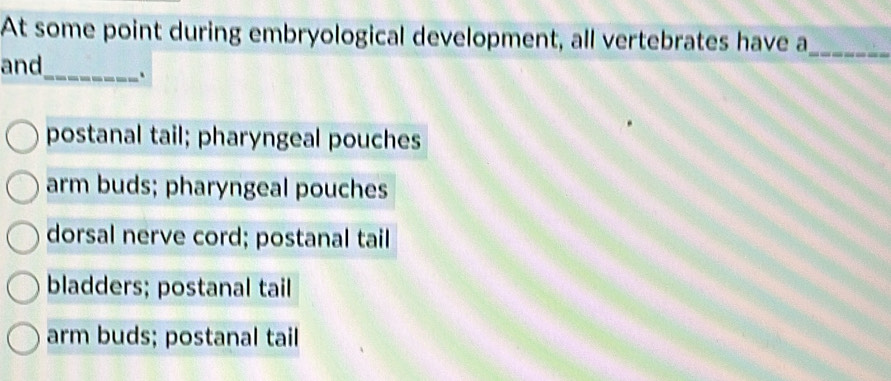 At some point during embryological development, all vertebrates have a_
_
and
postanal tail; pharyngeal pouches
arm buds; pharyngeal pouches
dorsal nerve cord; postanal tail
bladders; postanal tail
arm buds; postanal tail