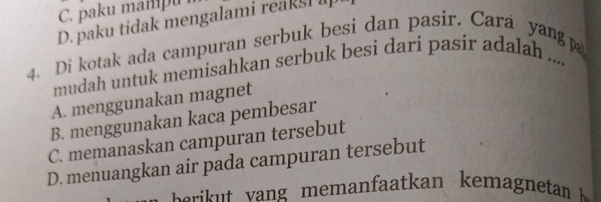 C. paku mampu
D. paku tidak mengalami reaksi a
4. Di kotak ada campuran serbuk besi dan pasir. Cará yang pa
mudah untuk memisahkan serbuk besi dari pasir adalah ....
A. menggunakan magnet
B. menggunakan kaca pembesar
C. memanaskan campuran tersebut
D. menuangkan air pada campuran tersebut
e i memanfaat an k emagnetan