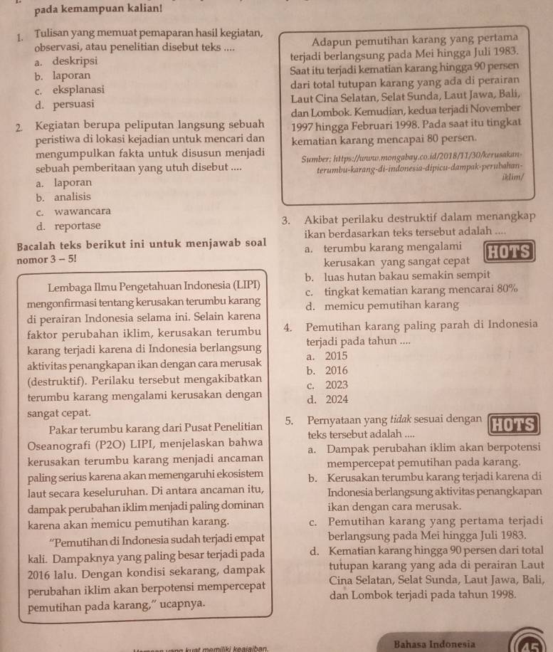 pada kemampuan kalian!
1. Tulisan yang memuat pemaparan hasil kegiatan, Adapun pemutihan karang yang pertama
observasi, atau penelitian disebut teks ....
a. deskripsi terjadi berlangsung pada Mei hingga Juli 1983.
b. laporan Saat itu terjadi kematian karang hingga 90 persen
c. eksplanasi dari total tutupan karang yang ada di perairan
d. persuasi Laut Cina Selatan, Selat Sunda, Laut Jawa, Bali,
dan Lombok. Kemudian, kedua terjadi November
2. Kegiatan berupa peliputan langsung sebuah 1997 hingga Februari 1998. Pada saat itu tingkat
peristiwa di lokasi kejadian untuk mencari dan kematian karang mencapai 80 persen.
mengumpulkan fakta untuk disusun menjadi Sumber: https://unww.mongabay.co.id/2018/11/30/kerusakan-
sebuah pemberitaan yang utuh disebut ....
a. laporan terumbu-karang-di-indonesia-dipicu-dampak-perubahan-
iklim/
b. analisis
c. wawancara
d. reportase 3. Akibat perilaku destruktif dalam menangkap
Bacalah teks berikut ini untuk menjawab soal ikan berdasarkan teks tersebut adalah ....
a. terumbu karang mengalami
nomor 3 - 5! HOTS
kerusakan yang sangat cepat
b. luas hutan bakau semakin sempit
Lembaga Ilmu Pengetahuan Indonesia (LIPI) c. tingkat kematian karang mencarai 80%
mengonfirmasi tentang kerusakan terumbu karang d. memicu pemutihan karang
di perairan Indonesia selama ini. Selain karena
faktor perubahan iklim, kerusakan terumbu 4. Pemutihan karang paling parah di Indonesia
karang terjadi karena di Indonesia berlangsung a. 2015 terjadi pada tahun ....
aktivitas penangkapan ikan dengan cara merusak
(destruktif). Perilaku tersebut mengakibatkan b. 2016 c. 2023
terumbu karang mengalami kerusakan dengan d. 2024
sangat cepat.
Pakar terumbu karang dari Pusat Penelitian 5. Pernyataan yang tidak sesuai dengan HOTS
teks tersebut adalah ....
Oseanografi (P2O) LIPI, menjelaskan bahwa a. Dampak perubahan iklim akan berpotensi
kerusakan terumbu karang menjadi ancaman mempercepat pemutihan pada karang.
paling serius karena akan memengaruhi ekosistem b. Kerusakan terumbu karang terjadi karena di
laut secara keseluruhan. Di antara ancaman itu, Indonesia berlangsung aktivitas penangkapan
dampak perubahan iklim menjadi paling dominan ikan dengan cara merusak.
karena akan memicu pemutihan karang. c. Pemutihan karang yang pertama terjadi
“Pemutihan di Indonesia sudah terjadi empat berlangsung pada Mei hingga Juli 1983.
kali. Dampaknya yang paling besar terjadi pada d. Kematian karang hingga 90 persen dari total
2016 lalu. Dengan kondisi sekarang, dampak tutupan karang yang ada di perairan Laut
Cina Selatan, Selat Sunda, Laut Jawa, Bali,
perubahan iklim akan berpotensi mempercepat dan Lombok terjadi pada tahun 1998.
pemutihan pada karang,” ucapnya.
e t   omiliki ka a i sih an Bahasa Indonesia