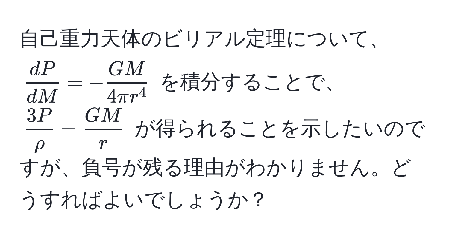 自己重力天体のビリアル定理について、$ dP/dM  = -fracGM4π r^4$ を積分することで、 $ 3P/rho  =  GM/r $ が得られることを示したいのですが、負号が残る理由がわかりません。どうすればよいでしょうか？