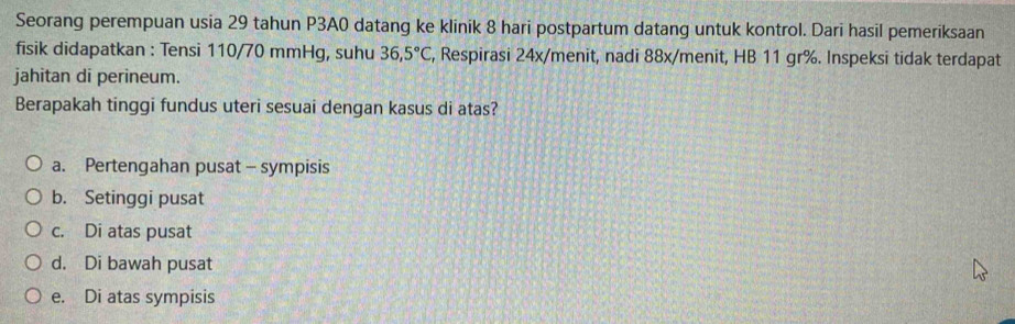 Seorang perempuan usia 29 tahun P3A0 datang ke klinik 8 hari postpartum datang untuk kontrol. Dari hasil pemeriksaan
fisik didapatkan : Tensi 110/70 mmHg, suhu 36,5°C , Respirasi 24x/ menit, nadi 88x/ menit, HB 11 gr%. Inspeksi tidak terdapat
jahitan di perineum.
Berapakah tinggi fundus uteri sesuai dengan kasus di atas?
a. Pertengahan pusat - sympisis
b. Setinggi pusat
c. Di atas pusat
d. Di bawah pusat
e. Di atas sympisis