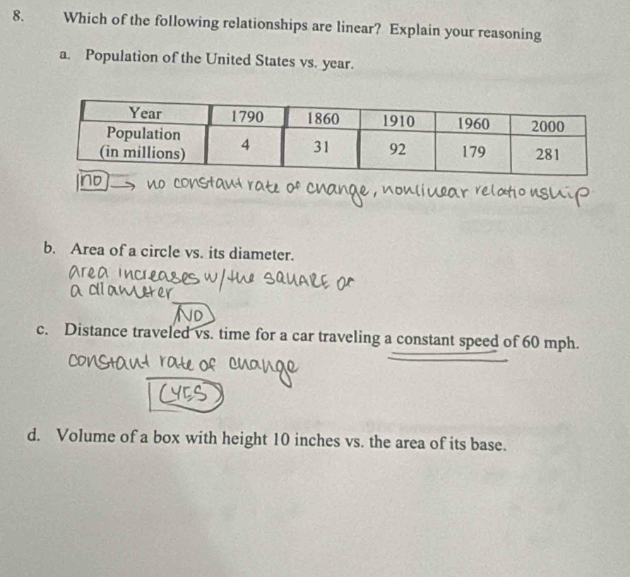 Which of the following relationships are linear? Explain your reasoning
a. Population of the United States vs. year.
b. Area of a circle vs. its diameter.
c. Distance traveled vs. time for a car traveling a constant speed of 60 mph.
d. Volume of a box with height 10 inches vs. the area of its base.