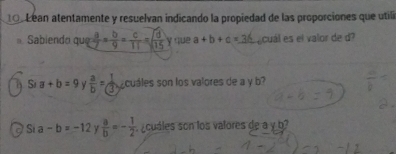 1o Lean atentamente y resuelvan indicando la propiedad de las proporciones que utilí 
Sabiendo qu  a/7 = b/9 = c/11 =sqrt(frac d)15y que a+b+c=_ 36 Lecuál es el valor de d?
S; a+b=9 y  a/b = 1/3  cuáles son los valores de a y b? 
as a-b=-12  a/b =- 1/2  s ¿ cuáles son los valores de a y b