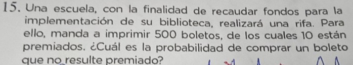 Una escuela, con la finalidad de recaudar fondos para la 
implementación de su biblioteca, realizará una rifa. Para 
ello, manda a imprimir 500 boletos, de los cuales 10 están 
premiados. ¿Cuál es la probabilidad de comprar un boleto 
que no resulte premiado?