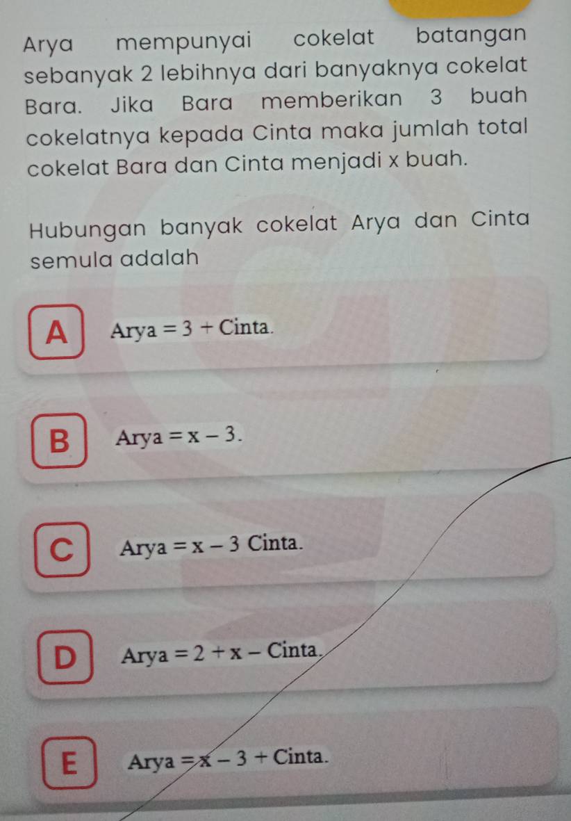 Arya mempunyai cokelat batangan
sebanyak 2 lebihnya dari banyaknya cokelat
Bara. Jika Bara memberikan 3 buah
cokelatnya kepada Cinta maka jumlah total
cokelat Bara dan Cinta menjadi x buah.
Hubungan banyak cokelat Arya dan Cinta
semula adalah
A Arya=3+ Cinta.
B Arya=x-3.
C Arya=x-3 Cinta.
D Arya=2+x- Cinta
E Arya=x-3+ ( Cinta.