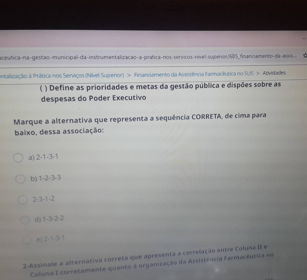 a ceutica-na-gestão-municipal-da-instrumentalizacao-a-prática-nos-servicos-nivel-superior/685_financiamento-da-assis... 
entalização à Prática nos Serviços (Nível Superior) > Financiamento da Assistência Farmacêutica no SUS > Atividades
( ) Define as prioridades e metas da gestão pública e dispões sobre as
despesas do Poder Executivo
Marque a alternativa que representa a sequência CORRETA, de cima para
baixo, dessa associação:
a) 2 -1 -3 -1
b) 1 -2 -3 -3
2 - 3 -1 -2
d) 1-3 -2 -2

e) 2-1-3-1
2-Assinale a alternativa correta que apresenta a correlação entre Coluna II e
Coluna I corretamente quanto à organização da Assistência Farmacêutica no