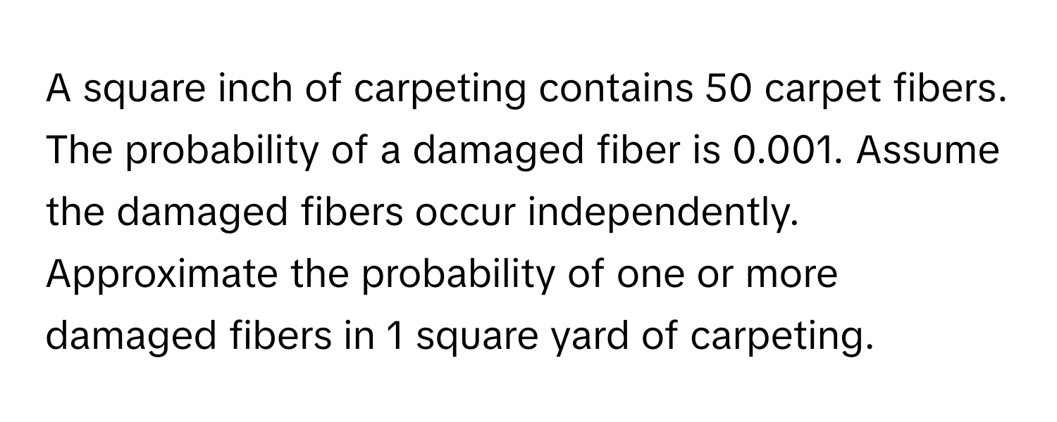 A square inch of carpeting contains 50 carpet fibers. The probability of a damaged fiber is 0.001. Assume the damaged fibers occur independently. 
Approximate the probability of one or more damaged fibers in 1 square yard of carpeting.