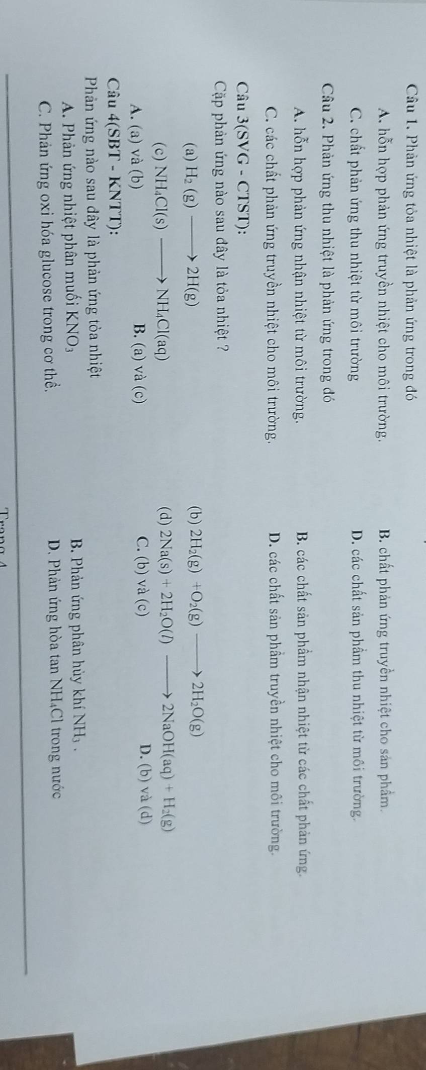 Phản ứng tỏa nhiệt là phản ứng trong đó
A. hỗn hợp phản ứng truyền nhiệt cho môi trường. B. chất phản ứng truyền nhiệt cho sản phầm.
C. chất phản ứng thu nhiệt từ môi trường D. các chất sản phẩm thu nhiệt từ môi trường.
Câu 2. Phản ứng thu nhiệt là phản ứng trong đó
A. hỗn hợp phản ứng nhận nhiệt từ môi trường. B. các chất sản phầm nhận nhiệt từ các chất phản ứng.
C. các chất phản ứng truyền nhiệt cho môi trường. D. các chất sản phầm truyền nhiệt cho môi trường.
Câu 3(SVG-CTST) : 
Cặp phản ứng nào sau đây là tỏa nhiệt ?
(a) H_2(g)to 2H(g) (b) 2H_2(g)+O_2(g)to 2H_2O(g)
(c) NH_4Cl(s)to NH_4Cl(aq) (d) 2Na(s)+2H_2O(l)to 2NaOH(aq)+H_2(g)
D. (b) và
A. (a) và (b) B. (a) và (c) C.(b)va(c) d 
Câu 4(SBT-KNTT)
Phản ứng nào sau đây là phản ứng tỏa nhiệt
A. Phản ứng nhiệt phân muối KNO_3 B. Phản ứng phân hủy khí NH .
C. Phản ứng oxi hóa glucose trong cơ thể. D. Phản ứng hòa tan NH₄Cl trong nước