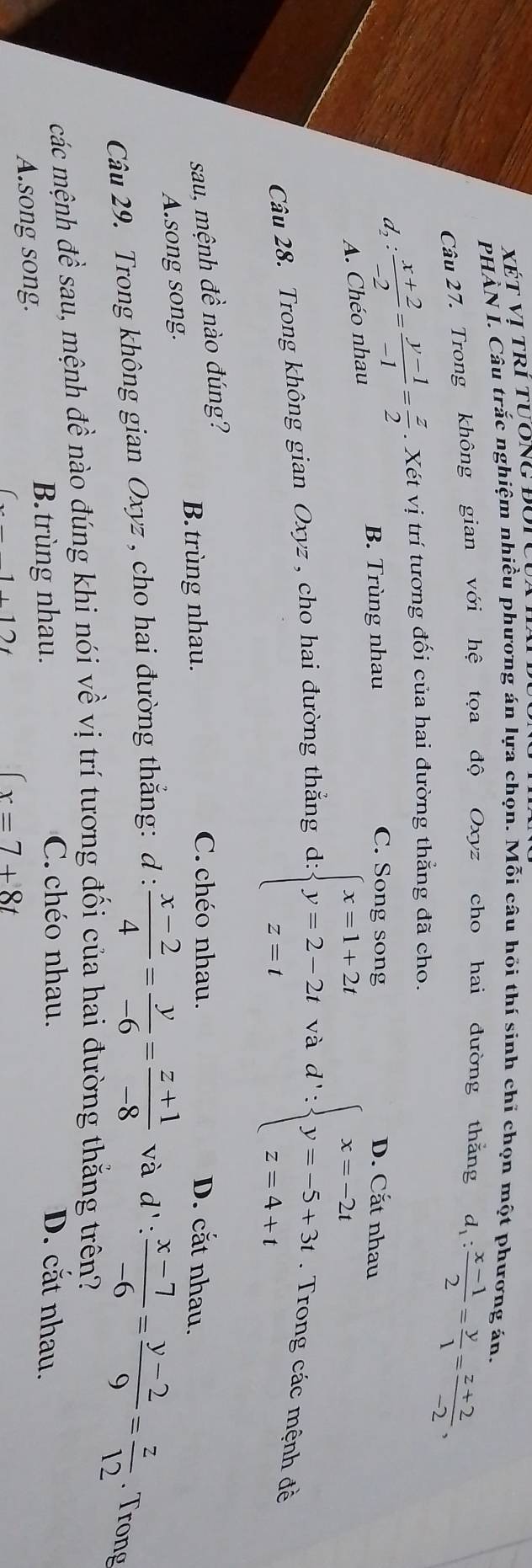 XÉT Vị trí tươnG ĐUTC
PHẢN Í. Câu trắc nghiệm nhiều phương án lựa chọn. Mỗi câu hồi thí sinh chỉ chọn một phương án.
Câu 27. Trong không gian với hệ tọa độ Oxyz cho hai đường thằng d_1: (x-1)/2 = y/1 = (z+2)/-2 ,
d_2: (x+2)/-2 = (y-1)/-1 = z/2 . Xét vị trí tương đối của hai đường thẳng đã cho.
C. Song song
B. Trùng nhau D. Cắt nhau
A. Chéo nhau
Câu 28. Trong không gian Oxyz , cho hai đường thắng d:beginarrayl x=1+2t y=2-2t z=tendarray. và d': beginarrayl x=-2t y=-5+3t z=4+tendarray.. Trong các mệnh đề
sau, mệnh đề nào đúng?
B. trùng nhau.
C.chéo nhau. D. cắt nhau.
A.song song.
Câu 29. Trong không gian Oxyz , cho hai đường thắng: d :  (x-2)/4 = y/-6 = (z+1)/-8  và d':  (x-7)/-6 = (y-2)/9 = z/12 . Trong
các mệnh đề sau, mệnh đề nào đúng khi nói về vị trí tương đối của hai đường thắng trên?
A.song song.
B. trùng nhau.
C.chéo nhau. D. cắt nhau.
x=7+8t