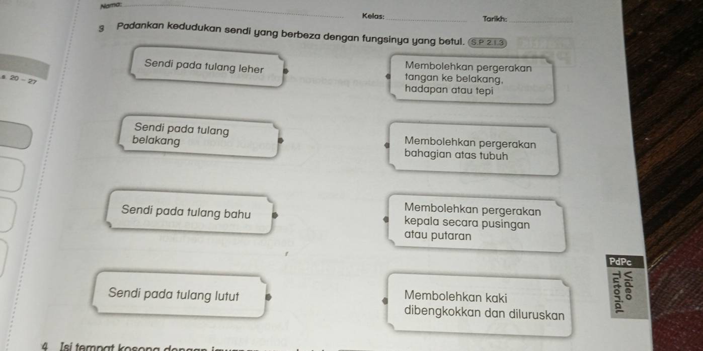 Nama:_
Kelas: _Tarikh:_
3 Padankan kedudukan sendi yang berbeza dengan fungsinya yang betul. S.P 21.3
Membolehkan pergerakan
Sendi pada tulang leher tangan ke belakang,
0 20-27
hadapan atau tepi
Sendi pada tulang
belakang Membolehkan pergerakan
bahagian atas tubuh
Membolehkan pergerakan
Sendi pada tulang bahu kepala secara pusingan
atau putaran
PdPc
Sendi pada tulang lutut Membolehkan kaki
dibengkokkan dan diluruskan
3
4 Isi tempat ko s