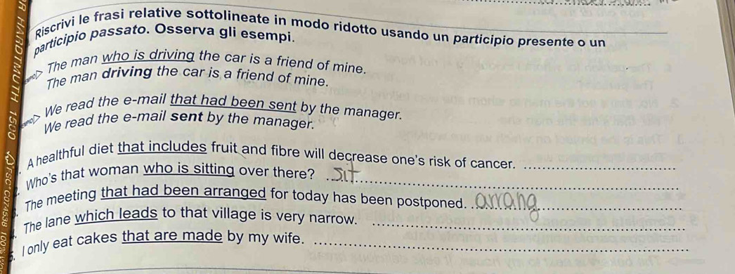 Riscrivi le frasì relative sottolineate in modo ridotto usando un participio presente o un 
participio passato. Osserva gli esempi. 
  The man who is driving the car is a friend of mine 
The man driving the car is a friend of mine. 
We read the e-mail that had been sent by the manager. 
We read the e-mail sent by the manager. 
A healthful diet that includes fruit and fibre will decrease one's risk of cancer._ 
Who's that woman who is sitting over there?_ 
The meeting that had been arranged for today has been postponed._ 
The lane which leads to that village is very narrow._ 
s. I only eat cakes that are made by my wife._