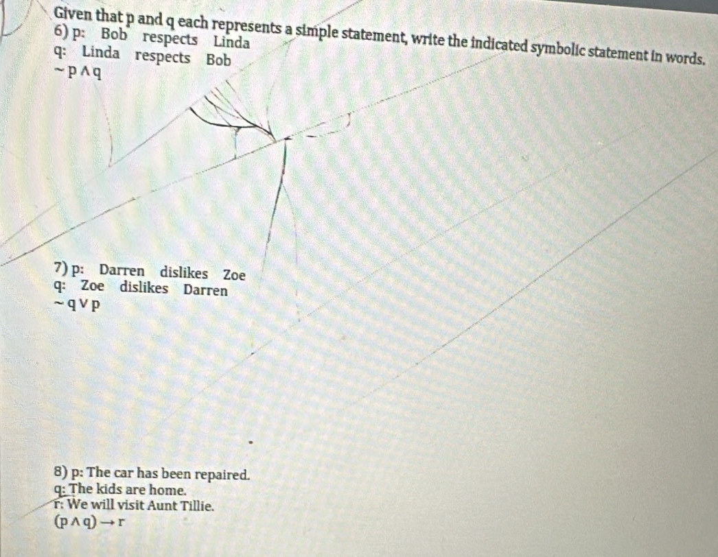 Given that p and q each represents a simple statement, write the indicated symbolic statement in words. 
6) p : Bob respects Linda 
q: Linda respects Bob
sim pwedge q
7) p : Darren dislikes Zoe 
q: Zoe dislikes Darren
sim qvee p
8) p : The car has been repaired. 
q: The kids are home. 
: We will visit Aunt Tillie.
(pwedge q)to r