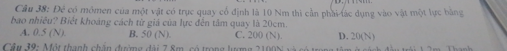 Đê có mômen của một vật có trục quay cố định là 10 Nm thì cần phải tác dụng vào vật một lực bằng
bao nhiêu? Biết khoảng cách từ giá của lực đến tâm quay là 20cm.
A. 0.5 (N). B. 50 (N). C. 200 (N). D. 20(N)
Câu 39: Một thanh chăn đường đài 7 8m, có trong lượng 2100N và có trong tâm c ách đầu trái 1 2m Thanh