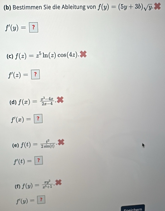 Bestimmen Sie die Ableitung von f(y)=(5y+3b)sqrt(y).
f'(y)= ? 
(c) f(z)=z^5ln (z)cos (4z).
f'(z)= ? 
(d) f(x)= (x^3-4x)/2x-4 .
f'(x)= ? 
(e) f(t)= t^2/2sin (t) .
f'(t)= ？ 
(f) f(y)= xy^2/x^5+1 .
f'(y)= ？ 
Speicher