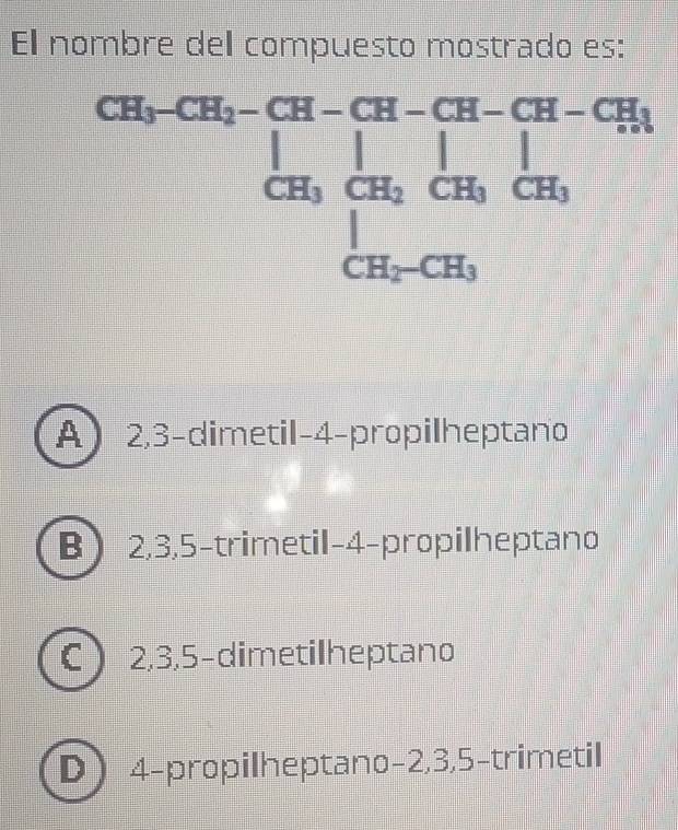 El nombre del compuesto mostrado es:
CH_3-CH_2-CH-CH-CH-CH-CH_3
frac  
frac □  || ES x=frac □ □° |
CH_3CH_2CH_3CH_3
|
CH_2-CH_3
A 2, 3 -dimetil- 4 -propilheptano
B 2, 3, 5 -trimetil- 4 -propilheptano
C 2, 3, 5 -dimetilheptano
D 4 -propilheptano- 2, 3, 5 -trimetil