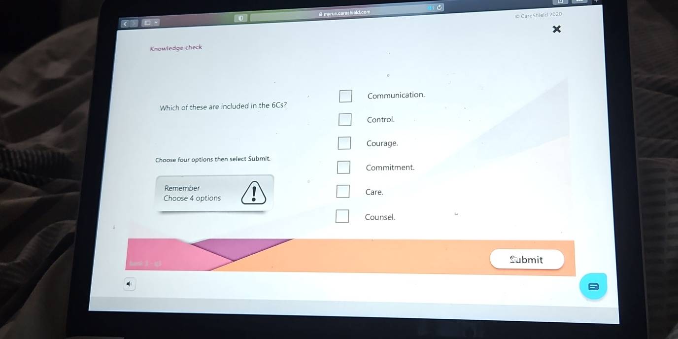 A myrus,careshield.
s h i l 0
L
Knowledge check
Communication.
Which of these are included in the 6Cs?
Control.
Courage.
Choose four options then select Submit.
Commitment.
Remember
Care.
Choose 4 options
Counsel.
Submit