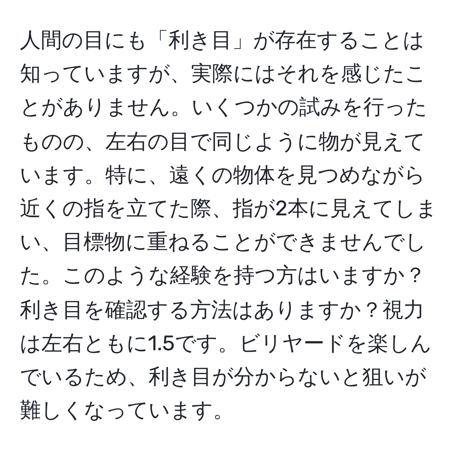 人間の目にも「利き目」が存在することは知っていますが、実際にはそれを感じたことがありません。いくつかの試みを行ったものの、左右の目で同じように物が見えています。特に、遠くの物体を見つめながら近くの指を立てた際、指が2本に見えてしまい、目標物に重ねることができませんでした。このような経験を持つ方はいますか？利き目を確認する方法はありますか？視力は左右ともに1.5です。ビリヤードを楽しんでいるため、利き目が分からないと狙いが難しくなっています。