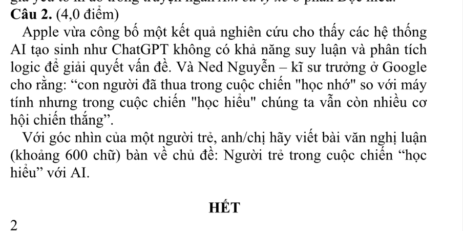 (4,0 điểm) 
Apple vừa công bố một kết quả nghiên cứu cho thấy các hệ thống 
AI tạo sinh như ChatGPT không có khả năng suy luận và phân tích 
logic để giải quyết vấn đề. Và Ned Nguyễn - kĩ sư trưởng ở Google 
cho rằng: “con người đã thua trong cuộc chiến "học nhớ" so với máy 
tính nhưng trong cuộc chiến "học hiều" chúng ta vẫn còn nhiều cơ 
hội chiến thắng”. 
Với góc nhìn của một người trẻ, anh/chị hãy viết bài văn nghị luận 
(khoảng 600 chữ) bàn về chủ đề: Người trẻ trong cuộc chiến “học 
hiểu” với AI. 
HÉT 
2