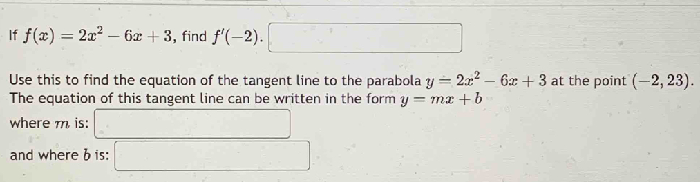 If f(x)=2x^2-6x+3 , find f'(-2).□
Use this to find the equation of the tangent line to the parabola y=2x^2-6x+3 at the point (-2,23). 
The equation of this tangent line can be written in the form y=mx+b
where m is: () 
and where b is: □